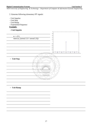 Digital Communication Systems ____ Lab Session 2
NED University of Engineering & Technology – Department of Computer & Information Systems Engineering
17
2. Generate following elementary DT signals:
– Unit Impulse
– Unit Step
– Unit Ramp
– Exponential Sequence
Example:
– Unit Impulse
_______________________________________________
_______________________________________________
_______________________________________________
_______________________________________________
_______________________________________________
_______________________________________________
________________________________________________________________________________
________________________________________________________________________________
– Unit Step
_______________________________________________
_______________________________________________
_______________________________________________
_______________________________________________
_______________________________________________
_______________________________________________
_____________________________________________________________________________________
_____________________________________________________________________________________
– Unit Ramp
_______________________________________________
_______________________________________________
_______________________________________________
_______________________________________________
_______________________________________________
_____________________________________________________________________________________
_____________________________________________________________________________________
n = -5:5;
stem (n, [zeros(1,5) 1 zeros(1,5)])
 