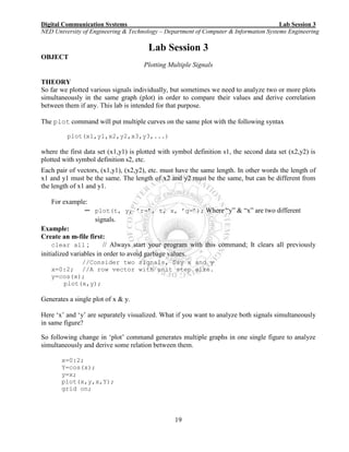 Digital Communication Systems Lab Session 3
NED University of Engineering & Technology – Department of Computer & Information Systems Engineering
19
Lab Session 3
OBJECT
Plotting Multiple Signals
THEORY
So far we plotted various signals individually, but sometimes we need to analyze two or more plots
simultaneously in the same graph (plot) in order to compare their values and derive correlation
between them if any. This lab is intended for that purpose.
The plot command will put multiple curves on the same plot with the following syntax
plot(x1,y1,x2,y2,x3,y3,...)
where the first data set (x1,y1) is plotted with symbol definition s1, the second data set (x2,y2) is
plotted with symbol definition s2, etc.
Each pair of vectors, (x1,y1), (x2,y2), etc. must have the same length. In other words the length of
x1 and y1 must be the same. The length of x2 and y2 must be the same, but can be different from
the length of x1 and y1.
For example:
─ plot(t, y, ’r-’, t, x, ’g-’); Where “y” & “x” are two different
signals.
Example:
Create an m-file first:
clear all ; // Always start your program with this command; It clears all previously
initialized variables in order to avoid garbage values.
//Consider two signals, Say x and y
x=0:2; //A row vector with unit step size.
y=cos(x);
plot(x,y);
Generates a single plot of x & y.
Here ‘x’ and ‘y’ are separately visualized. What if you want to analyze both signals simultaneously
in same figure?
So following change in ‘plot’ command generates multiple graphs in one single figure to analyze
simultaneously and derive some relation between them.
x=0:2;
Y=cos(x);
y=x;
plot(x,y,x,Y);
grid on;
 