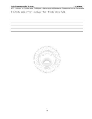 Digital Communication Systems Lab Session 3
NED University of Engineering & Technology – Department of Computer & Information Systems Engineering
21
2. Sketch the graphs of f (x) = 1/x and g(x) = ln(x − 1) on the interval [2, 5].
________________________________________________________________________________
________________________________________________________________________________
________________________________________________________________________________
________________________________________________________________________________
________________________________________________________________________________
 