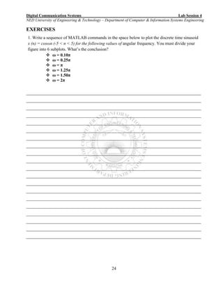 Digital Communication Systems Lab Session 4
NED University of Engineering & Technology – Department of Computer & Information Systems Engineering
24
EXERCISES
1. Write a sequence of MATLAB commands in the space below to plot the discrete time sinusoid
x (n) = cosωn (-5 < n < 5) for the following values of angular frequency. You must divide your
figure into 6 subplots. What’s the conclusion?
 ω = 0.10π
 ω = 0.25π
 ω = π
 ω = 1.25π
 ω = 1.50π
 ω = 2π
________________________________________________________________________________
________________________________________________________________________________
________________________________________________________________________________
________________________________________________________________________________
________________________________________________________________________________
________________________________________________________________________________
________________________________________________________________________________
________________________________________________________________________________
________________________________________________________________________________
________________________________________________________________________________
________________________________________________________________________________
________________________________________________________________________________
________________________________________________________________________________
________________________________________________________________________________
________________________________________________________________________________
________________________________________________________________________________
________________________________________________________________________________
________________________________________________________________________________
________________________________________________________________________________
________________________________________________________________________________
 