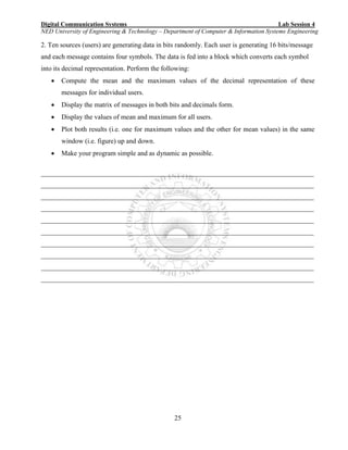 Digital Communication Systems Lab Session 4
NED University of Engineering & Technology – Department of Computer & Information Systems Engineering
25
2. Ten sources (users) are generating data in bits randomly. Each user is generating 16 bits/message
and each message contains four symbols. The data is fed into a block which converts each symbol
into its decimal representation. Perform the following:
 Compute the mean and the maximum values of the decimal representation of these
messages for individual users.
 Display the matrix of messages in both bits and decimals form.
 Display the values of mean and maximum for all users.
 Plot both results (i.e. one for maximum values and the other for mean values) in the same
window (i.e. figure) up and down.
 Make your program simple and as dynamic as possible.
________________________________________________________________________________
________________________________________________________________________________
________________________________________________________________________________
________________________________________________________________________________
________________________________________________________________________________
________________________________________________________________________________
________________________________________________________________________________
________________________________________________________________________________
________________________________________________________________________________
________________________________________________________________________________
 