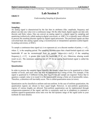 Digital Communication Systems Lab Session 5
NED University of Engineering & Technology – Department of Computer & Information Systems Engineering
26
Lab Session 5
OBJECT
Understanding Sampling & Quantization
THEORY:
Sampling:
An analog signal is characterized by the fact that its attributes (like: amplitude, frequency and
phase) can take any value over a continuous range. On the other hand, digital signals can take only
discrete and finite values. One can convert an analog signal to a digital signal by sampling and
quantizing (collectively called analog-to-digital conversion, or ADC). It is typically more efficient
to process the resulting discrete signals by digital signal processors. The processed signals are then
converted back into analog signals using a reconstruction or interpolation operation (called digital-
to-analog conversion, or DAC).
To sample a continuous-time signal )(tx is to represent )(tx at a discrete number of points, SnTt  ,
where ST is the sampling period. The sampling theorem states that a band-limited signal )(tx with
bandwidth W can be reconstructed from its sample values )()( SnTxnx  if the sampling
frequency SS Tf /1 is greater than twice the bandwidth W of )(tx . Otherwise, aliasing would
result in )(tx . The minimum sampling rate of 2W for an analog band-limited signal is called the
Nyquist rate.
Quantization:
In order to process the sampled signal digitally, the sample values have to be quantized to a finite
number of levels, and each value can then be represented by a string of bits. For example, if the
signal is quantized to N different levels, then log2(N) bits per sample are required. Notice that to
quantize a sample value is to round it to the nearest point among a finite set of permissible values.
Therefore, a distortion will inevitably occur. This is called quantization noise (or error).
Quantization can be classified as uniform and non-uniform. In the case of uniform quantization, the
quantization regions are chosen to have equal length. However, in non-uniform quantization,
regions of various lengths are allowed. Non-uniform quantization can be implemented through
compression-expansion of the signal, and this is commonly used (as in telephony) to maintain a
uniform signal-to-quantization noise ratio over the full dynamic range of the signal (refer to your
textbook for more details).
 