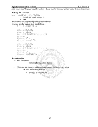 Digital Communication Systems Lab Session 6
NED University of Engineering & Technology – Department of Computer & Information Systems Engineering
29
Plotting DT Sinusoid
x1n = cos(2*pi*[-2:1/2:2]);
• Should we plot it against n?
• NO!
Because this will depict sampled signal incorrectly.
Generate another vector from n as follows:
k = -2:length(n)-3;
subplot(3,2,3),
stem(k, x1n);
axis([-2 length(n)-3 -1 1]);
grid on;
xlabel('n'),
ylabel('cospin');
subplot(3,2,4),
stem(k, x2n);
axis([-2 length(n)-3 -1 1]);
grid on;
xlabel('n'),
ylabel('cos3pin');
Reconstruction
• D/A conversion
– performed using interpolation
• There are various approaches to interpolation but here we are using
– Cubic Spline Interpolation
 invoked by spline(n, xn, t)
 