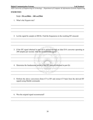 Digital Communication Systems Lab Session 6
NED University of Engineering & Technology – Department of Computer & Information Systems Engineering
30
EXERCISES
X (t) = 50 cos300πt – 100 cos250πt
1. What’s the Nyquist rate?
________________________________________________________________________________
________________________________________________________________________________
________________________________________________________________________________
2. Let the signal be sample at 200 Hz. Find the frequencies in the resulting DT sinusoid.
________________________________________________________________________________
________________________________________________________________________________
________________________________________________________________________________
3. If the DT signal obtained in part (b) is passed through an ideal D/A converter operating at
200 samples per second, what the reconstructed signal?
________________________________________________________________________________
________________________________________________________________________________
________________________________________________________________________________
4. Determine the fundamental period of the DT sinusoid obtained in part (b)
________________________________________________________________________________
________________________________________________________________________________
________________________________________________________________________________
5. Perform the above conversion (from CT to DT and extract CT back from the derived DT
signal) using Matlab commands.
________________________________________________________________________________
________________________________________________________________________________
________________________________________________________________________________
6. Was the original signal reconstructed?
________________________________________________________________________________
________________________________________________________________________________
 