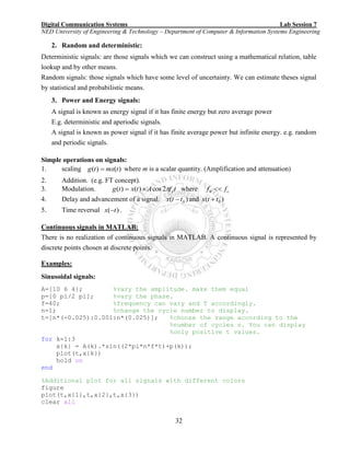Digital Communication Systems Lab Session 7
NED University of Engineering & Technology – Department of Computer & Information Systems Engineering
32
2. Random and deterministic:
Deterministic signals: are those signals which we can construct using a mathematical relation, table
lookup and by other means.
Random signals: those signals which have some level of uncertainty. We can estimate theses signal
by statistical and probabilistic means.
3. Power and Energy signals:
A signal is known as energy signal if it has finite energy but zero average power
E.g. deterministic and aperiodic signals.
A signal is known as power signal if it has finite average power but infinite energy. e.g. random
and periodic signals.
Simple operations on signals:
1. scaling )()( tmxtg  where m is a scalar quantity. (Amplification and attenuation)
2. Addition. (e.g. FT concept).
3. Modulation. tfAtxtg c2cos)()(  where cff 0
4. Delay and advancement of a signal. )( 0ttx  and )( 0ttx 
5. Time reversal )( tx  .
Continuous signals in MATLAB:
There is no realization of continuous signals in MATLAB. A continuous signal is represented by
discrete points chosen at discrete points.
Examples:
Sinusoidal signals:
A=[10 6 4]; %vary the amplitude. make them equal
p=[0 pi/2 pi]; %vary the phase.
f=40; %frequency can vary and T accordingly.
n=1; %change the cycle number to display.
t=[n*(-0.025):0.001:n*(0.025)]; %choose the range according to the
%number of cycles n. You can display
%only positive t values.
for k=1:3
x{k} = A(k).*sin((2*pi*n*f*t)+p(k));
plot(t,x{k})
hold on
end
%Additional plot for all signals with different colors
figure
plot(t,x{1},t,x{2},t,x{3})
clear all
 