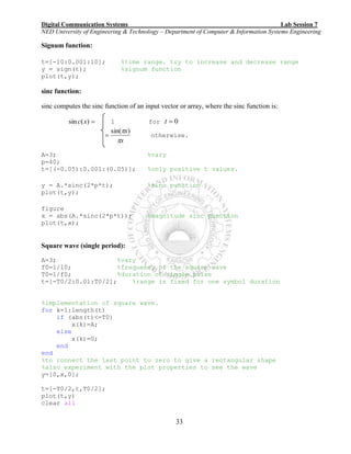 Digital Communication Systems Lab Session 7
NED University of Engineering & Technology – Department of Computer & Information Systems Engineering
33
Signum function:
t=[-10:0.001:10]; %time range. try to increase and decrease range
y = sign(t); %signum function
plot(t,y);
sinc function:
sinc computes the sinc function of an input vector or array, where the sinc function is:
)(sin xc 1 for 0t
x
x

 )sin(
 otherwise.
A=3; %vary
p=40;
t=[(-0.05):0.001:(0.05)]; %only positive t values.
y = A.*sinc(2*p*t); %sinc punction
plot(t,y);
figure
x = abs(A.*sinc(2*p*t)); %magnitude sinc punction
plot(t,x);
Square wave (single period):
A=3; %vary
f0=1/10; %frequency of the square wave
T0=1/f0; %duration of single pulse
t=[-T0/2:0.01:T0/2]; %range is fixed for one symbol duration
%implementation of square wave.
for k=1:length(t)
if (abs(t)<=T0)
x(k)=A;
else
x(k)=0;
end
end
%to connect the last point to zero to give a rectangular shape
%also experiment with the plot properties to see the wave
y=[0,x,0];
t=[-T0/2,t,T0/2];
plot(t,y)
clear all
 