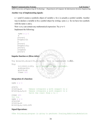 Digital Communication Systems Lab Session 7
NED University of Engineering & Technology – Department of Computer & Information Systems Engineering
34
Another way of implementing signals:
x = sym('x') creates a symbolic object of variable x. So x is actually a symbol variable. Another
way to declare a variable to be a symbol object by writing: syms x y So we have two symbols
with the name x and y.
Now x or y can contain any mathematical expression. Try y=x+1
Implement the following:
syms x y z
x
y=z+x+1
x=sym(1/2)
y
y=z+x+1
x=sym(1:5);
y=z+x+1
z=sym(2)
y=z+x+1
Impulse function or (Dirac delta):
Try dirac(2),dirac(-5),dirac(0). This is equivalent to )(t .
Try:
t=[-10:0.1:10]; %try decreasing the increment.
x=dirac(t);
plot(t,x)
clear all
Integration of a function:
syms x y z
y=x+1;
z=int(y,x) %means integrate y with respect to x
m=int(y,x,0,1) %means integrate y with respect to x
%with the limit from o to 1
clear all
%or try
syms x y z
y=sin(x)
z=int(y,x)
m=int(y,x,-inf,inf)
Signal Operations:
%The following progran is going to perform: Scaling,Addition,Modulation
 