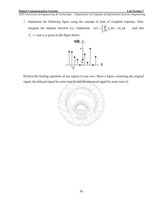 Digital Communication Systems Lab Session 7
NED University of Engineering & Technology – Department of Computer & Information Systems Engineering
36
2. Implement the following figure using the concept of train of weighted impulses. Hint:
integrate the impulse function (i.e. implement dtTntAts o
n
n )()(
5
5
 

 
  such that
10 T and nA is given in the figure below:
Perform the Scaling operation of any signal of your own. Show a figure containing the original
signal, the delayed signal by some time (t) and the advanced signal by some time (t)
 