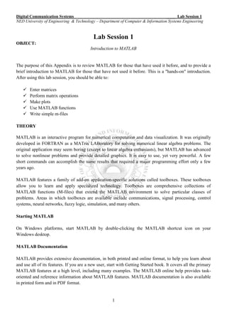 Digital Communication Systems ____ Lab Session 1
NED University of Engineering & Technology – Department of Computer & Information Systems Engineering
1
Lab Session 1
OBJECT:
Introduction to MATLAB
The purpose of this Appendix is to review MATLAB for those that have used it before, and to provide a
brief introduction to MATLAB for those that have not used it before. This is a "hands-on" introduction.
After using this lab session, you should be able to:
 Enter matrices
 Perform matrix operations
 Make plots
 Use MATLAB functions
 Write simple m-files
THEORY
MATLAB is an interactive program for numerical computation and data visualization. It was originally
developed in FORTRAN as a MATrix LABoratory for solving numerical linear algebra problems. The
original application may seem boring (except to linear algebra enthusiasts), but MATLAB has advanced
to solve nonlinear problems and provide detailed graphics. It is easy to use, yet very powerful. A few
short commands can accomplish the same results that required a major programming effort only a few
years ago.
MATLAB features a family of add-on application-specific solutions called toolboxes. These toolboxes
allow you to learn and apply specialized technology. Toolboxes are comprehensive collections of
MATLAB functions (M-files) that extend the MATLAB environment to solve particular classes of
problems. Areas in which toolboxes are available include communications, signal processing, control
systems, neural networks, fuzzy logic, simulation, and many others.
Starting MATLAB
On Windows platforms, start MATLAB by double-clicking the MATLAB shortcut icon on your
Windows desktop.
MATLAB Documentation
MATLAB provides extensive documentation, in both printed and online format, to help you learn about
and use all of its features. If you are a new user, start with Getting Started book. It covers all the primary
MATLAB features at a high level, including many examples. The MATLAB online help provides task-
oriented and reference information about MATLAB features. MATLAB documentation is also available
in printed form and in PDF format.
 