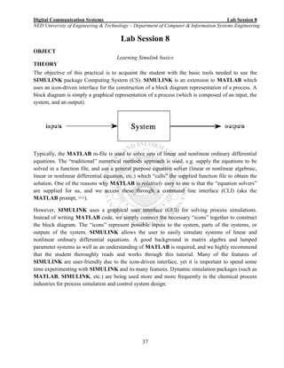 Digital Communication Systems Lab Session 8
NED University of Engineering & Technology – Department of Computer & Information Systems Engineering
37
Lab Session 8
OBJECT
Learning Simulink basics
THEORY
The objective of this practical is to acquaint the student with the basic tools needed to use the
SIMULINK package Computing System (CS). SIMULINK is an extension to MATLAB which
uses an icon-driven interface for the construction of a block diagram representation of a process. A
block diagram is simply a graphical representation of a process (which is composed of an input, the
system, and an output).
Typically, the MATLAB m-file is used to solve sets of linear and nonlinear ordinary differential
equations. The “traditional” numerical methods approach is used, e.g. supply the equations to be
solved in a function file, and use a general purpose equation solver (linear or nonlinear algebraic,
linear or nonlinear differential equation, etc.) which “calls” the supplied function file to obtain the
solution. One of the reasons why MATLAB is relatively easy to use is that the “equation solvers”
are supplied for us, and we access these through a command line interface (CLI) (aka the
MATLAB prompt, >>).
However, SIMULINK uses a graphical user interface (GUI) for solving process simulations.
Instead of writing MATLAB code, we simply connect the necessary “icons” together to construct
the block diagram. The “icons” represent possible inputs to the system, parts of the systems, or
outputs of the system. SIMULINK allows the user to easily simulate systems of linear and
nonlinear ordinary differential equations. A good background in matrix algebra and lumped
parameter systems as well as an understanding of MATLAB is required, and we highly recommend
that the student thoroughly reads and works through this tutorial. Many of the features of
SIMULINK are user-friendly due to the icon-driven interface, yet it is important to spend some
time experimenting with SIMULINK and its many features. Dynamic simulation packages (such as
MATLAB, SIMULINK, etc.) are being used more and more frequently in the chemical process
industries for process simulation and control system design.
 
