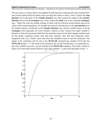 Digital Communication Systems Lab Session 8
NED University of Engineering & Technology – Department of Computer & Information Systems Engineering
39
The next step is to connect these icons together by drawing lines connecting the icons using the left-
most mouse button (hold the button down and drag the mouse to draw a line). Connect the step
function icon to the input of the transfer function icon, then connect the output of the transfer
function icon to first to workspace icon. Then, connect the clock icon to the second to workspace
icon. ``Open'' the icons (by double clicking on them with the left-most mouse button) and set the
values of the various parameters; for example the step size and step time in the step function icon,
the transfer function coefficients in the transfer function icon, and the variable names in the to
workspace icons (generally, the clock variable is denote as time, whereas the output variable is
denoted y). Select the parameter field from the simulation menu (in the block diagram window) and
set the proper integration details (min and max stepsizes, start and stop integration times,
integration code, etc.). Finally, select start from the simulation menu to start the simulation. The
output of the simulation will be sent to the MATLAB command line interface (CLI) (aka the
MATLAB prompt, >>). The result can be plotted as one would normally plot ( e.g. plot(time,y) ),
since the variables time and y are now defined in the MATLAB workspace. The result is shown in
Figure, for a first-order transfer function with a time constant = 2, and a unit step input at time = 1.
 