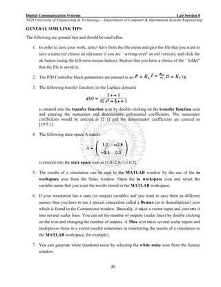 Digital Communication Systems Lab Session 8
NED University of Engineering & Technology – Department of Computer & Information Systems Engineering
40
GENERAL SIMULINK TIPS
The following are general tips and should be used often.
1. In order to save your work, select Save from the file menu and give the file that you want to
save a name (or choose an old name if you are ``writing over'' an old version), and click the
ok button (using the left-most mouse button). Realize that you have a choice of the ``folder''
that the file is saved in.
2. The PID Controller block parameters are entered in as: , , .
3. The following transfer function (in the Laplace domain)
is entered into the transfer function icon by double clicking on the transfer function icon
and entering the numerator and denominator polynomial coefficients. The numerator
coefficients would be entered as [2 1] and the denominator coefficients are entered as
[10 5 1].
4. The following state-space A matrix
is entered into the state space icon as [1.0 -2.8;-3.1 0.2].
5. The results of a simulation can be sent to the MATLAB window by the use of the to
workspace icon from the Sinks window. Open the to workspace icon and select the
variable name that you want the results stored in the MATLAB workspace.
6. If your simulation has n state (or output) variables and you want to save them as different
names, then you have to use a special connection called a Demux (as in demultiplexer) icon
which is found in the Connections window. Basically, it takes a vector input and converts it
into several scalar lines. You can set the number of outputs (scalar lines) by double clicking
on the icon and changing the number of outputs. A Mux icon takes several scalar inputs and
multiplexes those in a vector (useful sometimes in transferring the results of a simulation to
the MATLAB workspace, for example).
7. You can generate white (random) noise by selecting the white noise icon from the Source
window.
 