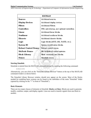 Digital Communication Systems Lab Session 8
NED University of Engineering & Technology – Department of Computer & Information Systems Engineering
44
Starting Simulink
Simulink is started from the MATLAB command prompt by entering the following command:
simulink
Alternatively, you can click on the "Simulink Library Browser" button at the top of the MATLAB
command window as shown below:
The Simulink Library Browser window should now appear on the screen. Most of the blocks
needed for modeling basic systems can be found in the subfolders of the main "Simulink" folder
(opened by clicking on the "+" in front of "Simulink").
Basic Elements
There are two major classes of elements in Simulink: blocks and lines. Blocks are used to generate,
modify, combine, output, and display signals. Lines are used to transfer signals from one block to
another.
 