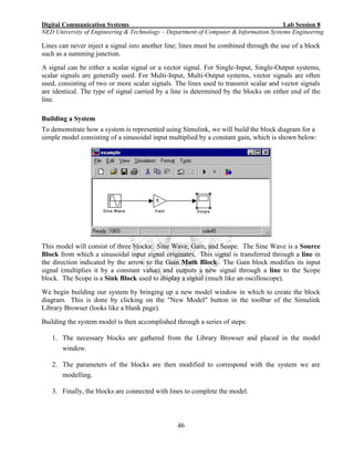 Digital Communication Systems Lab Session 8
NED University of Engineering & Technology – Department of Computer & Information Systems Engineering
46
Lines can never inject a signal into another line; lines must be combined through the use of a block
such as a summing junction.
A signal can be either a scalar signal or a vector signal. For Single-Input, Single-Output systems,
scalar signals are generally used. For Multi-Input, Multi-Output systems, vector signals are often
used, consisting of two or more scalar signals. The lines used to transmit scalar and vector signals
are identical. The type of signal carried by a line is determined by the blocks on either end of the
line.
Building a System
To demonstrate how a system is represented using Simulink, we will build the block diagram for a
simple model consisting of a sinusoidal input multiplied by a constant gain, which is shown below:
This model will consist of three blocks: Sine Wave, Gain, and Scope. The Sine Wave is a Source
Block from which a sinusoidal input signal originates. This signal is transferred through a line in
the direction indicated by the arrow to the Gain Math Block. The Gain block modifies its input
signal (multiplies it by a constant value) and outputs a new signal through a line to the Scope
block. The Scope is a Sink Block used to display a signal (much like an oscilloscope).
We begin building our system by bringing up a new model window in which to create the block
diagram. This is done by clicking on the "New Model" button in the toolbar of the Simulink
Library Browser (looks like a blank page).
Building the system model is then accomplished through a series of steps:
1. The necessary blocks are gathered from the Library Browser and placed in the model
window.
2. The parameters of the blocks are then modified to correspond with the system we are
modelling.
3. Finally, the blocks are connected with lines to complete the model.
 