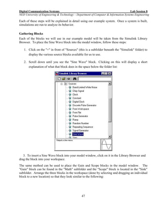 Digital Communication Systems Lab Session 8
NED University of Engineering & Technology – Department of Computer & Information Systems Engineering
47
Each of these steps will be explained in detail using our example system. Once a system is built,
simulations are run to analyze its behavior.
Gathering Blocks
Each of the blocks we will use in our example model will be taken from the Simulink Library
Browser. To place the Sine Wave block into the model window, follow these steps:
1. Click on the "+" in front of "Sources" (this is a subfolder beneath the "Simulink" folder) to
display the various source blocks available for us to use.
2. Scroll down until you see the "Sine Wave" block. Clicking on this will display a short
explanation of what that block does in the space below the folder list:
3. To insert a Sine Wave block into your model window, click on it in the Library Browser and
drag the block into your workspace.
The same method can be used to place the Gain and Scope blocks in the model window. The
"Gain" block can be found in the "Math" subfolder and the "Scope" block is located in the "Sink"
subfolder. Arrange the three blocks in the workspace (done by selecting and dragging an individual
block to a new location) so that they look similar to the following:
 