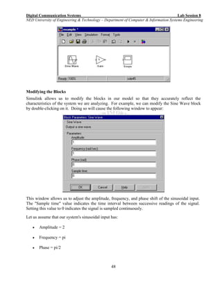 Digital Communication Systems Lab Session 8
NED University of Engineering & Technology – Department of Computer & Information Systems Engineering
48
Modifying the Blocks
Simulink allows us to modify the blocks in our model so that they accurately reflect the
characteristics of the system we are analyzing. For example, we can modify the Sine Wave block
by double-clicking on it. Doing so will cause the following window to appear:
This window allows us to adjust the amplitude, frequency, and phase shift of the sinusoidal input.
The "Sample time" value indicates the time interval between successive readings of the signal.
Setting this value to 0 indicates the signal is sampled continuously.
Let us assume that our system's sinusoidal input has:
 Amplitude = 2
 Frequency = pi
 Phase = pi/2
 