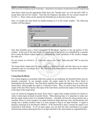 Digital Communication Systems Lab Session 8
NED University of Engineering & Technology – Department of Computer & Information Systems Engineering
49
Enter these values into the appropriate fields (leave the "Sample time" set to 0) and click "OK" to
accept them and exit the window. Note that the frequency and phase for our system contain 'pi'
(3.1415...). These values can be entered into Simulink just as they have been shown.
Next, we modify the Gain block by double-clicking on it in the model window. The following
window will then appear:
Note that Simulink gives a brief explanation of the block's function in the top portion of this
window. In the case of the Gain block, the signal input to the block (u) is multiplied by a constant
(k) to create the block's output signal (y). Changing the "Gain" parameter in this window changes
the value of k.
For our system, we will let k = 5. Enter this value in the "Gain" field, and click "OK" to close the
window.
The Scope block simply plots its input signal as a function of time, and thus there are no system
parameters that we can change for it. We will look at the Scope block in more detail after we have
run our simulation.
Connecting the Blocks
For a block diagram to accurately reflect the system we are modeling, the Simulink blocks must be
properly connected. In our example system, the signal output by the Sine Wave block is
transmitted to the Gain block. The Gain block amplifies this signal and outputs its new value to the
Scope block, which graphs the signal as a function of time. Thus, we need to draw lines from the
output of the Sine Wave block to the input of the Gain block, and from the output of the Gain block
to the input of the Scope block.
Lines are drawn by dragging the mouse from where a signal starts (output terminal of a block) to
where it ends (input terminal of another block). When drawing lines, it is important to make sure
that the signal reaches each of its intended terminals. Simulink will turn the mouse pointer into a
crosshair when it is close enough to an output terminal to begin drawing a line, and the pointer will
change into a double crosshair when it is close enough to snap to an input terminal. A signal is
properly connected if its arrowhead is filled in. If the arrowhead is open, it means the signal is not
connected to both blocks. To fix an open signal, you can treat the open arrowhead as an output
terminal and continue drawing the line to an input terminal in the same manner as explained before.
 