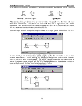 Digital Communication Systems Lab Session 8
NED University of Engineering & Technology – Department of Computer & Information Systems Engineering
50
Properly Connected Signal Open Signal
When drawing lines, you do not need to worry about the path you follow. The lines will route
themselves automatically. Once blocks are connected, they can be repositioned for a neater
appearance. This is done by clicking on and dragging each block to its desired location (signals
will stay properly connected and will re-route themselves).
After drawing in the lines and repositioning the blocks, the example system model should look like:
In some models, it will be necessary to branch a signal so that it is transmitted to two or more
different input terminals. This is done by first placing the mouse cursor at the location where the
signal is to branch. Then, using either the CTRL key in conjunction with the left mouse button or
just the right mouse button, drag the new line to its intended destination. This method was used to
construct the branch in the Sine Wave output signal shown below:
 