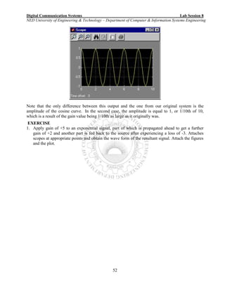 Digital Communication Systems Lab Session 8
NED University of Engineering & Technology – Department of Computer & Information Systems Engineering
52
Note that the only difference between this output and the one from our original system is the
amplitude of the cosine curve. In the second case, the amplitude is equal to 1, or 1/10th of 10,
which is a result of the gain value being 1/10th as large as it originally was.
EXERCISE
1. Apply gain of +5 to an exponential signal, part of which is propagated ahead to get a further
gain of +2 and another part is fed back to the source after experiencing a loss of -3. Attaches
scopes at appropriate points and obtain the wave form of the resultant signal. Attach the figures
and the plot.
 