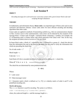 Digital Communication Systems Lab Session 9
NED University of Engineering & Technology – Department of Computer & Information Systems Engineering
53
Lab Session 9
OBJECT
Encoding messages for a forward error correction system with a given Linear block code and
verifying through simulation.
THEORY
In mathematics and information theory, linear code is an important type of block code used in error
correction and detection schemes. Linear codes allow for more efficient encoding and decoding
algorithms than other codes.
Linear codes are applied in methods of transmitting symbols (e.g., bits) on communications channel
so that, if errors occur in the communication, some errors can be detected by the recipient of the
message block. A linear code of length n transmits blocks containing n symbols. For example, the
(7, 4) Hamming code is a binary linear code which represents 4-bit values with 7 bits. In this way,
the recipient can detect errors as severe as 2 bits per block.
In linear block codes, a block of k information bits is followed by a group of r check bits derived
from the information bits and at the receiver the check bits are used to verify the information bits
which are preceding the check bits.
No of code words = 2k
Block length = n
Code rate = k/n
Each block of k bits is encoded into block of n bits (n>k) by adding n-k = r check bits.
Where 2r
≥ k + r + 1. -------------------------(A)
The check bits are determined by some predetermined rule.
C = D G
Where:
C = code vector
D = Data (message) vector
G = Generator matrix which is defined as [ Ik | P]; Ik is identity matrix of order k and P is the
predefined encoding rule.
MATLAB Syntax:
The encode function is used for encoding. The syntax is as follows.
code = encode(msg,n,k,'linear/fmt',genmat)
where, the codeword length is n and the message length is k.
 