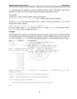 Digital Communication Systems Lab Session 9
NED University of Engineering & Technology – Department of Computer & Information Systems Engineering
54
msg represents data or message. It can be in decimal or binary format. The default value for this
parameter is binary. We will use binary format in this and foregoing lab sessions.
For example:
Format of msg can be a binary column vector as given below.
msg = [0 1 1 0 0 1 0 1 1 0 0 1]'. The ' symbol indicates matrix transpose.
Format of msg can also be binary matrix with k columns. In this case format of code will be
binary matrix with n columns.
msg = [0 1 1 0; 0 1 0 1; 1 0 0 1]. Here k = 4.
For Linear Block codes, encode function encodes msg using genmat as the generator matrix.
genmat, a k-by-n matrix, is required as input.
Example:
The example below illustrates two different information formats (binary vector and binary matrix)
for linear block code. The two messages have identical content in different formats. As a result, the
two codes created by encode function have identical content in correspondingly different formats.
Here k = 11. Putting r = 4 to satisfy (A)
r = 4; % r is the number of check bits.
k = 11; % Message length
n = k + r % Codeword length = 15 using formula n-k=r
% Create 100 messages, k bits each.
msg1 = randint(100*k,1,[0,1]); % As a column vector
msg2 = vec2mat(msg1,k); % As a k-column matrix
% Create 100 codewords, n bits each.
P =[1 1 1 1;
0 1 1 1;
1 1 1 0;
1 1 0 1;
0 0 1 1;
0 1 0 1;
0 1 1 0;
1 0 0 1;
1 0 1 0;
1 0 1 1;
1 1 0 0]
genmat=[eye(11) P]; % concatenate P submatrix or predefined rule with
Identity matrix.
code1 = encode(msg1,n,k,'linear/binary',genmat);
code2 = encode(msg2,n,k,'linear/binary',genmat);
if ( vec2mat(code1,n)==code2 )
disp('All two formats produced the same content.')
end
 