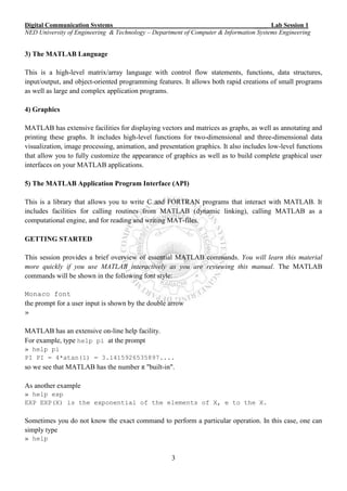 Digital Communication Systems ____ Lab Session 1
NED University of Engineering & Technology – Department of Computer & Information Systems Engineering
3
3) The MATLAB Language
This is a high-level matrix/array language with control flow statements, functions, data structures,
input/output, and object-oriented programming features. It allows both rapid creations of small programs
as well as large and complex application programs.
4) Graphics
MATLAB has extensive facilities for displaying vectors and matrices as graphs, as well as annotating and
printing these graphs. It includes high-level functions for two-dimensional and three-dimensional data
visualization, image processing, animation, and presentation graphics. It also includes low-level functions
that allow you to fully customize the appearance of graphics as well as to build complete graphical user
interfaces on your MATLAB applications.
5) The MATLAB Application Program Interface (API)
This is a library that allows you to write C and FORTRAN programs that interact with MATLAB. It
includes facilities for calling routines from MATLAB (dynamic linking), calling MATLAB as a
computational engine, and for reading and writing MAT-files.
GETTING STARTED
This session provides a brief overview of essential MATLAB commands. You will learn this material
more quickly if you use MATLAB interactively as you are reviewing this manual. The MATLAB
commands will be shown in the following font style:
Monaco font
the prompt for a user input is shown by the double arrow
»
MATLAB has an extensive on-line help facility.
For example, type help pi at the prompt
» help pi
PI PI = 4*atan(1) = 3.1415926535897....
so we see that MATLAB has the number π"built-in".
As another example
» help exp
EXP EXP(X) is the exponential of the elements of X, e to the X.
Sometimes you do not know the exact command to perform a particular operation. In this case, one can
simply type
» help
 