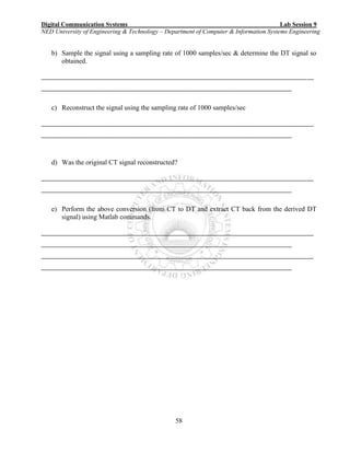 Digital Communication Systems Lab Session 9
NED University of Engineering & Technology – Department of Computer & Information Systems Engineering
58
b) Sample the signal using a sampling rate of 1000 samples/sec & determine the DT signal so
obtained.
_______________________________________________________________________________________
________________________________________________________________________________
c) Reconstruct the signal using the sampling rate of 1000 samples/sec
_______________________________________________________________________________________
________________________________________________________________________________
d) Was the original CT signal reconstructed?
_______________________________________________________________________________________
________________________________________________________________________________
e) Perform the above conversion (from CT to DT and extract CT back from the derived DT
signal) using Matlab commands.
_______________________________________________________________________________________
________________________________________________________________________________
_______________________________________________________________________________________
________________________________________________________________________________
 
