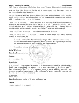 Digital Communication Systems Lab Session 10
NED University of Engineering & Technology – Department of Computer & Information Systems Engineering
61
described there. Using the decode function with an input argument code that was not created by
the encode function might cause errors.
Decode function decodes code, which is a linear block code determined by the k-by-n generator
matrix genmat. genmat is required as input. decode tries to correct errors using the decoding
table trt, where trt is a 2^(n-k)-by-n matrix.
[msg,err] = decode(...) returns a column vector err that gives information about error
correction. A nonnegative integer in the rth row of err (or the rth
row of vec2mat(err,k) if
code is a column vector) indicates the number of errors corrected in the rth
message word. A
negative integer indicates that there are more errors in the rth
word than can be corrected.
[msg,err,ccode] = decode(...) returns the corrected code in ccode.
[msg,err,ccode,cerr] = decode(...) returns a column vector cerr whose meaning
depends on the format of code:
 If code is a binary vector, then a nonnegative integer in the rth
row of vec2mat(cerr,n)
indicates the number of errors corrected in the rth
codeword. A a negative integer indicates
that there are more errors in the rth
codeword than can be corrected.
 If code is not a binary vector, then cerr = err.
2) SYNDTABLE:
Function: Produces syndrome decoding table
Syntax:
t = syndtable(h)
Description
t = syndtable(h) returns a decoding table for an error-correcting binary code having codeword
length n and message length k. h is an (n-k)-by-n parity-check matrix for the code. t is a 2n-k
-
by-n binary matrix. The rth
row of t is an error pattern for a received binary codeword whose
syndrome has decimal integer value r-1. (The syndrome of a received codeword is its product with
the transpose of the parity-check matrix.).
3) BITERR:
Function: Computes number of bit errors and bit error rate.
Syntax
[number,ratio] = biterr(x,y)
 