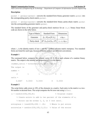 Digital Communication Systems Lab Session 10
NED University of Engineering & Technology – Department of Computer & Information Systems Engineering
63
Description
parmat = gen2par(genmat) converts the standard-form binary generator matrix genmat into
the corresponding parity-check matrix parmat.
genmat = gen2par(parmat) converts the standard-form binary parity-check matrix parmat
into the corresponding generator matrix genmat.
The standard forms of the generator and parity-check matrices for an [n,k] binary linear block
code are shown in the table below.
Type of Matrix Standard Form Dimensions
Generator [Ik | P] or [P | Ik] k-by-n
Parity-check [P' | In-k] or [In-k | P'] (n-k)-by-n
where Ik is the identity matrix of size k and the ' symbol indicates matrix transpose. Two standard
forms are listed for each type, because different authors use different conventions.
Example 1
The command below compares the column vector [0; 0; 0] to each column of a random binary
matrix. The output is the number and proportion of 1s in the matrix.
[number,ratio] = biterr([0;0;0],randint(3,5))
The output is
number =
2 1 1 0 1
ratio =
0.6667 0.3333 0.3333 0 0.3333
Example 2
The script below adds errors to 10% of the elements in a matrix. Each entry in the matrix is a two-
bit number in decimal form. The script computes the bit error rate using biterr.
x = randint(100,100,4); % Original signal
% Create errors to add to ten percent of the elements of x.
% Errors can be either 1, 2, or 3 (not zero).
errorplace = (rand(100,100) > .9); % Where to put errors
errorvalue = randint(100,100,[1,3]); % Value of the errors
 