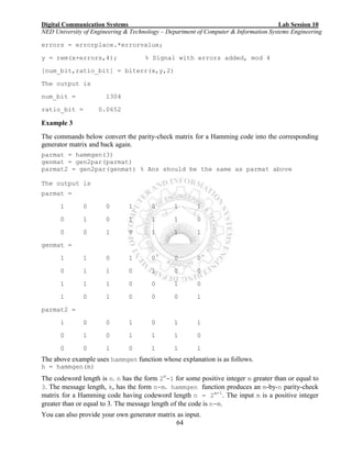 Digital Communication Systems Lab Session 10
NED University of Engineering & Technology – Department of Computer & Information Systems Engineering
64
errors = errorplace.*errorvalue;
y = rem(x+errors,4); % Signal with errors added, mod 4
[num_bit,ratio_bit] = biterr(x,y,2)
The output is
num_bit = 1304
ratio_bit = 0.0652
Example 3
The commands below convert the parity-check matrix for a Hamming code into the corresponding
generator matrix and back again.
parmat = hammgen(3)
genmat = gen2par(parmat)
parmat2 = gen2par(genmat) % Ans should be the same as parmat above
The output is
parmat =
1 0 0 1 0 1 1
0 1 0 1 1 1 0
0 0 1 0 1 1 1
genmat =
1 1 0 1 0 0 0
0 1 1 0 1 0 0
1 1 1 0 0 1 0
1 0 1 0 0 0 1
parmat2 =
1 0 0 1 0 1 1
0 1 0 1 1 1 0
0 0 1 0 1 1 1
The above example uses hammgen function whose explanation is as follows.
h = hammgen(m)
The codeword length is n. n has the form 2m
-1 for some positive integer m greater than or equal to
3. The message length, k, has the form n-m. hammgen function produces an m-by-n parity-check
matrix for a Hamming code having codeword length n = 2m-1
. The input m is a positive integer
greater than or equal to 3. The message length of the code is n-m.
You can also provide your own generator matrix as input.
 