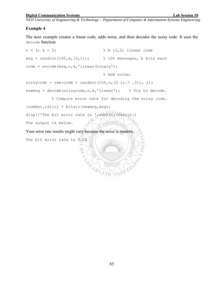 Digital Communication Systems Lab Session 10
NED University of Engineering & Technology – Department of Computer & Information Systems Engineering
65
Example 4
The next example creates a linear code, adds noise, and then decodes the noisy code. It uses the
decode function.
n = 3; k = 2; % A (3,2) linear code
msg = randint(100,k,[0,1]); % 100 messages, k bits each
code = encode(msg,n,k,'linear/binary');
% Add noise.
noisycode = rem(code + randerr(100,n,[0 1;.7 .3]), 2);
newmsg = decode(noisycode,n,k,'linear'); % Try to decode.
% Compute error rate for decoding the noisy code.
[number,ratio] = biterr(newmsg,msg);
disp(['The bit error rate is ',num2str(ratio)])
The output is below.
Your error rate results might vary because the noise is random.
The bit error rate is 0.08
 