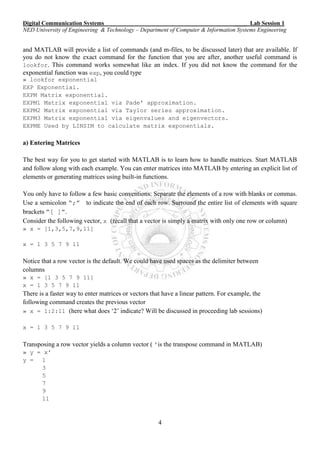 Digital Communication Systems ____ Lab Session 1
NED University of Engineering & Technology – Department of Computer & Information Systems Engineering
4
and MATLAB will provide a list of commands (and m-files, to be discussed later) that are available. If
you do not know the exact command for the function that you are after, another useful command is
lookfor. This command works somewhat like an index. If you did not know the command for the
exponential function was exp, you could type
» lookfor exponential
EXP Exponential.
EXPM Matrix exponential.
EXPM1 Matrix exponential via Pade' approximation.
EXPM2 Matrix exponential via Taylor series approximation.
EXPM3 Matrix exponential via eigenvalues and eigenvectors.
EXPME Used by LINSIM to calculate matrix exponentials.
a) Entering Matrices
The best way for you to get started with MATLAB is to learn how to handle matrices. Start MATLAB
and follow along with each example. You can enter matrices into MATLAB by entering an explicit list of
elements or generating matrices using built-in functions.
You only have to follow a few basic conventions: Separate the elements of a row with blanks or commas.
Use a semicolon “;” to indicate the end of each row. Surround the entire list of elements with square
brackets “[ ]”.
Consider the following vector, x (recall that a vector is simply a matrix with only one row or column)
» x = [1,3,5,7,9,11]
x = 1 3 5 7 9 11
Notice that a row vector is the default. We could have used spaces as the delimiter between
columns
» x = [1 3 5 7 9 11]
x = 1 3 5 7 9 11
There is a faster way to enter matrices or vectors that have a linear pattern. For example, the
following command creates the previous vector
» x = 1:2:11 (here what does ‘2’ indicate? Will be discussed in proceeding lab sessions)
x = 1 3 5 7 9 11
Transposing a row vector yields a column vector ( 'is the transpose command in MATLAB)
» y = x'
y = 1
3
5
7
9
11
 