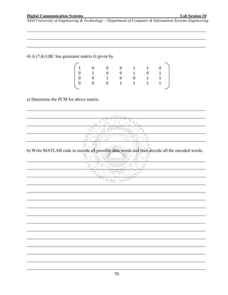 Digital Communication Systems Lab Session 10
NED University of Engineering & Technology – Department of Computer & Information Systems Engineering
70
________________________________________________________________________________
________________________________________________________________________________
________________________________________________________________________________
4) A (7,4) LBC has generator matrix G given by
a) Determine the PCM for above matrix.
________________________________________________________________________________
________________________________________________________________________________
________________________________________________________________________________
________________________________________________________________________________
________________________________________________________________________________
b) Write MATLAB code to encode all possible data words and then decode all the encoded words.
________________________________________________________________________________
________________________________________________________________________________
________________________________________________________________________________
________________________________________________________________________________
________________________________________________________________________________
________________________________________________________________________________
________________________________________________________________________________
________________________________________________________________________________
________________________________________________________________________________
________________________________________________________________________________
________________________________________________________________________________
________________________________________________________________________________
________________________________________________________________________________
________________________________________________________________________________
________________________________________________________________________________
1 0 0 0 1 1 0
0 1 0 0 1 0 1
0 0 1 0 0 1 1
0 0 0 1 1 1 1
 