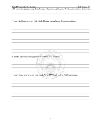 Digital Communication Systems Lab Session 10
NED University of Engineering & Technology – Department of Computer & Information Systems Engineering
71
________________________________________________________________________________
________________________________________________________________________________
c) Insert double error in any code block. Decode manually and through simulation.
________________________________________________________________________________
________________________________________________________________________________
________________________________________________________________________________
________________________________________________________________________________
________________________________________________________________________________
________________________________________________________________________________
________________________________________________________________________________
________________________________________________________________________________
________________________________________________________________________________
d) The bit error rate for single error in first two code blocks is
________________________________________________________________________________
________________________________________________________________________________
________________________________________________________________________________
________________________________________________________________________________
e) Insert single error in every code block. Write MATLAB code to find bit error rate.
________________________________________________________________________________
________________________________________________________________________________
________________________________________________________________________________
________________________________________________________________________________
________________________________________________________________________________
________________________________________________________________________________
________________________________________________________________________________
 