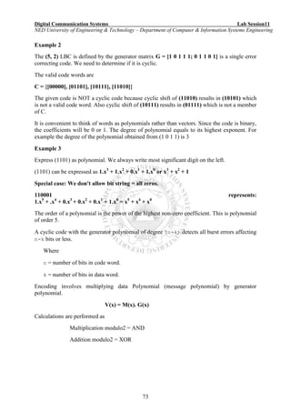 Digital Communication Systems Lab Session11
NED University of Engineering & Technology – Department of Computer & Information Systems Engineering
73
Example 2
The (5, 2) LBC is defined by the generator matrix G = [1 0 1 1 1; 0 1 1 0 1] is a single error
correcting code. We need to determine if it is cyclic.
The valid code words are
C = {[00000], [01101], [10111], [11010]}
The given code is NOT a cyclic code because cyclic shift of (11010) results in (10101) which
is not a valid code word. Also cyclic shift of (10111) results in (01111) which is not a member
of C.
It is convenient to think of words as polynomials rather than vectors. Since the code is binary,
the coefficients will be 0 or 1. The degree of polynomial equals to its highest exponent. For
example the degree of the polynomial obtained from (1 0 1 1) is 3
Example 3
Express (1101) as polynomial. We always write most significant digit on the left.
(1101) can be expressed as 1.x3
+ 1.x2
+ 0.x1
+ 1.x0
or x3
+ x2
+ 1
Special case: We don't allow bit string = all zeros.
110001 represents:
1.x5
+ .x4
+ 0.x3
+ 0.x2
+ 0.x1
+ 1.x0
= x5
+ x4
+ x0
The order of a polynomial is the power of the highest non-zero coefficient. This is polynomial
of order 5.
A cyclic code with the generator polynomial of degree (n-k) detects all burst errors affecting
n-k bits or less.
Where
n = number of bits in code word.
k = number of bits in data word.
Encoding involves multiplying data Polynomial (message polynomial) by generator
polynomial.
V(x) = M(x). G(x)
Calculations are performed as
Multiplication modulo2 = AND
Addition modulo2 = XOR
 