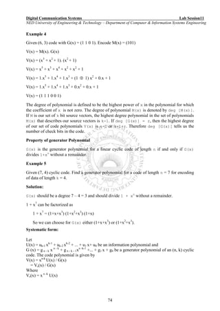 Digital Communication Systems Lab Session11
NED University of Engineering & Technology – Department of Computer & Information Systems Engineering
74
Example 4
Given (6, 3) code with G(x) = (1 1 0 1). Encode M(x) = (101)
V(x) = M(x). G(x)
V(x) = (x3
+ x2
+ 1). (x2
+ 1)
V(x) = x5
+ x3
+ x4
+ x2
+ x2
+ 1
V(x) = 1.x5
+ 1.x4
+ 1.x3
+ (1  1) x2
+ 0.x + 1
V(x) = 1.x5
+ 1.x4
+ 1.x3
+ 0.x2
+ 0.x + 1
V(x) = (1 1 1 0 0 1)
The degree of polynomial is defined to be the highest power of x in the polynomial for which
the coefficient of x is not zero. The degree of polynomial M(x) is denoted by deg [M(x)].
If M is our set of k bit source vectors, the highest degree polynomial in the set of polynomials
M(x) that describes our source vectors is k-1. If deg [G(x)] = r, then the highest degree
of our set of code polynomials V(x) is n-1 or k-1+r. Therefore deg [G(x)] tells us the
number of check bits in the code.
Property of generator Polynomial
G(x) is the generator polynomial for a linear cyclic code of length n if and only if G(x)
divides 1+xn
without a remainder.
Example 5
Given (7, 4) cyclic code. Find a generator polynomial for a code of length n = 7 for encoding
of data of length k = 4.
Solution:
G(x) should be a degree 7 – 4 = 3 and should divide 1 + xn
without a remainder.
1 + x7
can be factorized as
1 + x7
= (1+x+x3
) (1+x2
+x3
) (1+x)
So we can choose for G(x) either (1+x+x3
) or (1+x2
+x3
).
Systematic form:
Let
U(x) = uk-1 xk-1
+ uk-2 xk-2
+ ... + u1 x+ u0 be an information polynomial and
G (x) = g n - k x n - k
+ g n - k - 1xn -k-1
+... + g1 x + g0 be a generator polynomial of an (n, k) cyclic
code. The code polynomial is given by
V(x) = xn-k
U(x) / G(x)
= Vs(x) / G(x)
Where
Vs(x) = x n -k
U(x)
 
