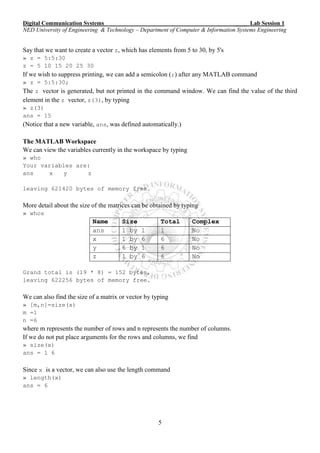 Digital Communication Systems ____ Lab Session 1
NED University of Engineering & Technology – Department of Computer & Information Systems Engineering
5
Say that we want to create a vector z, which has elements from 5 to 30, by 5's
» z = 5:5:30
z = 5 10 15 20 25 30
If we wish to suppress printing, we can add a semicolon (;) after any MATLAB command
» z = 5:5:30;
The z vector is generated, but not printed in the command window. We can find the value of the third
element in the z vector, z(3), by typing
» z(3)
ans = 15
(Notice that a new variable, ans, was defined automatically.)
The MATLAB Workspace
We can view the variables currently in the workspace by typing
» who
Your variables are:
ans x y z
leaving 621420 bytes of memory free.
More detail about the size of the matrices can be obtained by typing
» whos
Name Size Total Complex
ans 1 by 1 1 No
x 1 by 6 6 No
y 6 by 1 6 No
z 1 by 6 6 No
Grand total is (19 * 8) = 152 bytes,
leaving 622256 bytes of memory free.
We can also find the size of a matrix or vector by typing
» [m,n]=size(x)
m =1
n =6
where m represents the number of rows and n represents the number of columns.
If we do not put place arguments for the rows and columns, we find
» size(x)
ans = 1 6
Since x is a vector, we can also use the length command
» length(x)
ans = 6
 