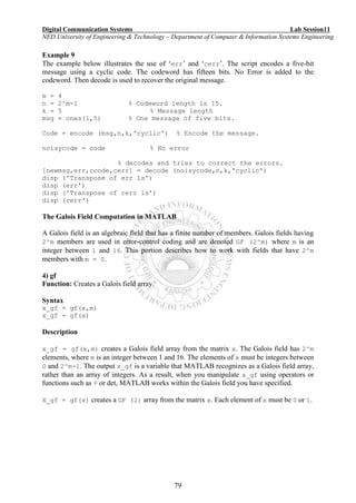Digital Communication Systems Lab Session11
NED University of Engineering & Technology – Department of Computer & Information Systems Engineering
79
Example 9
The example below illustrates the use of ‘err’ and ‘cerr’. The script encodes a five-bit
message using a cyclic code. The codeword has fifteen bits. No Error is added to the
codeword. Then decode is used to recover the original message.
m = 4
n = 2^m-1 % Codeword length is 15.
k = 5 % Message length
msg = ones(1,5) % One message of five bits.
Code = encode (msg,n,k,'cyclic') % Encode the message.
noisycode = code % No error
% decodes and tries to correct the errors.
[newmsg,err,ccode,cerr] = decode (noisycode,n,k,'cyclic')
disp ('Transpose of err is')
disp (err')
disp ('Transpose of cerr is')
disp (cerr')
The Galois Field Computation in MATLAB
A Galois field is an algebraic field that has a finite number of members. Galois fields having
2^m members are used in error-control coding and are denoted GF (2^m) where m is an
integer between 1 and 16. This portion describes how to work with fields that have 2^m
members with m = 0.
4) gf
Function: Creates a Galois field array.
Syntax
x_gf = gf(x,m)
x_gf = gf(x)
Description
x_gf = gf(x,m) creates a Galois field array from the matrix x. The Galois field has 2^m
elements, where m is an integer between 1 and 16. The elements of x must be integers between
0 and 2^m-1. The output x_gf is a variable that MATLAB recognizes as a Galois field array,
rather than an array of integers. As a result, when you manipulate x_gf using operators or
functions such as + or det, MATLAB works within the Galois field you have specified.
X_gf = gf(x) creates a GF (2) array from the matrix x. Each element of x must be 0 or 1.
 