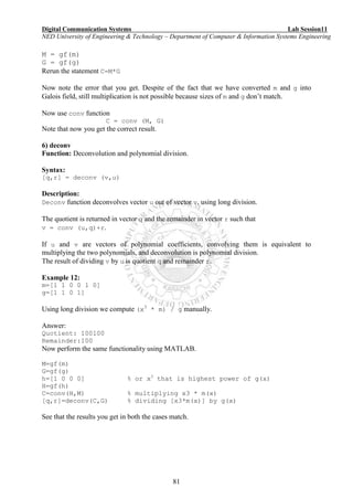 Digital Communication Systems Lab Session11
NED University of Engineering & Technology – Department of Computer & Information Systems Engineering
81
M = gf(m)
G = gf(g)
Rerun the statement C=M*G
Now note the error that you get. Despite of the fact that we have converted m and g into
Galois field, still multiplication is not possible because sizes of m and g don’t match.
Now use conv function
C = conv (M, G)
Note that now you get the correct result.
6) deconv
Function: Deconvolution and polynomial division.
Syntax:
[q,r] = deconv (v,u)
Description:
Deconv function deconvolves vector u out of vector v, using long division.
The quotient is returned in vector q and the remainder in vector r such that
v = conv (u,q)+r.
If u and v are vectors of polynomial coefficients, convolving them is equivalent to
multiplying the two polynomials, and deconvolution is polynomial division.
The result of dividing v by u is quotient q and remainder r.
Example 12:
m=[1 1 0 0 1 0]
g=[1 1 0 1]
Using long division we compute (x3
* m) / g manually.
Answer:
Quotient: 100100
Remainder:100
Now perform the same functionality using MATLAB.
M=gf(m)
G=gf(g)
h=[1 0 0 0] % or x3
that is highest power of g(x)
H=gf(h)
C=conv(H,M) % multiplying x3 * m(x)
[q,r]=deconv(C,G) % dividing [x3*m(x)] by g(x)
See that the results you get in both the cases match.
 
