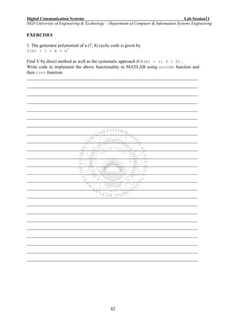 Digital Communication Systems Lab Session11
NED University of Engineering & Technology – Department of Computer & Information Systems Engineering
82
EXERCISES
1. The generator polynomial of a (7, 4) cyclic code is given by
G(x) = 1 + x + x3
Find V by direct method as well as the systematic approach if M(x) = (1 0 1 0).
Write code to implement the above functionality in MATLAB using encode function and
then conv function.
___________________________________________________________________________
___________________________________________________________________________
___________________________________________________________________________
___________________________________________________________________________
___________________________________________________________________________
___________________________________________________________________________
___________________________________________________________________________
___________________________________________________________________________
___________________________________________________________________________
___________________________________________________________________________
___________________________________________________________________________
___________________________________________________________________________
___________________________________________________________________________
___________________________________________________________________________
___________________________________________________________________________
___________________________________________________________________________
___________________________________________________________________________
___________________________________________________________________________
___________________________________________________________________________
___________________________________________________________________________
___________________________________________________________________________
___________________________________________________________________________
___________________________________________________________________________
___________________________________________________________________________
 