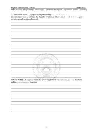 Digital Communication Systems Lab Session11
NED University of Engineering & Technology – Department of Computer & Information Systems Engineering
83
2. Consider the cyclic (7, 4) cyclic code generated by G(x) = x3
+ x + 1.
a) Use long division to calculate the check bit polynomial C(x) when M = (1 1 0 0). Also
write the complete code polynomial.
___________________________________________________________________________
___________________________________________________________________________
___________________________________________________________________________
___________________________________________________________________________
___________________________________________________________________________
___________________________________________________________________________
___________________________________________________________________________
___________________________________________________________________________
___________________________________________________________________________
___________________________________________________________________________
___________________________________________________________________________
___________________________________________________________________________
___________________________________________________________________________
___________________________________________________________________________
___________________________________________________________________________
___________________________________________________________________________
___________________________________________________________________________
___________________________________________________________________________
b) Write MATLAB code to perform the above functionality. Use encode/decode functions
and then conv/deconv functions.
___________________________________________________________________________
___________________________________________________________________________
___________________________________________________________________________
___________________________________________________________________________
___________________________________________________________________________
___________________________________________________________________________
___________________________________________________________________________
___________________________________________________________________________
___________________________________________________________________________
 