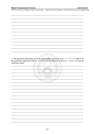 Digital Communication Systems Lab Session11
NED University of Engineering & Technology – Department of Computer & Information Systems Engineering
84
___________________________________________________________________________
___________________________________________________________________________
___________________________________________________________________________
___________________________________________________________________________
___________________________________________________________________________
___________________________________________________________________________
___________________________________________________________________________
___________________________________________________________________________
___________________________________________________________________________
___________________________________________________________________________
___________________________________________________________________________
___________________________________________________________________________
3. The generator polynomial of (7, 4) cyclic codes is given by G(x) = 1 + x2
+ x3
. Find V by
the systematic approach if M(x) = (1 0 0 1).Let the received word is [1 1 1 0 0 1 1]. Find the
syndrome vector.
___________________________________________________________________________
___________________________________________________________________________
___________________________________________________________________________
___________________________________________________________________________
___________________________________________________________________________
___________________________________________________________________________
___________________________________________________________________________
___________________________________________________________________________
___________________________________________________________________________
___________________________________________________________________________
___________________________________________________________________________
___________________________________________________________________________
___________________________________________________________________________
___________________________________________________________________________
___________________________________________________________________________
___________________________________________________________________________
___________________________________________________________________________
___________________________________________________________________________
 