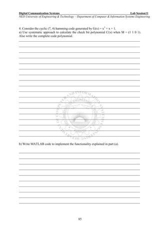 Digital Communication Systems Lab Session11
NED University of Engineering & Technology – Department of Computer & Information Systems Engineering
85
4. Consider the cyclic (7, 4) hamming code generated by G(x) = x3
+ x + 1.
a) Use systematic approach to calculate the check bit polynomial C(x) when M = (1 1 0 1).
Also write the complete code polynomial.
___________________________________________________________________________
___________________________________________________________________________
___________________________________________________________________________
___________________________________________________________________________
___________________________________________________________________________
___________________________________________________________________________
___________________________________________________________________________
___________________________________________________________________________
___________________________________________________________________________
___________________________________________________________________________
___________________________________________________________________________
___________________________________________________________________________
___________________________________________________________________________
___________________________________________________________________________
___________________________________________________________________________
___________________________________________________________________________
___________________________________________________________________________
___________________________________________________________________________
b) Write MATLAB code to implement the functionality explained in part (a).
___________________________________________________________________________
___________________________________________________________________________
___________________________________________________________________________
___________________________________________________________________________
___________________________________________________________________________
___________________________________________________________________________
___________________________________________________________________________
___________________________________________________________________________
___________________________________________________________________________
___________________________________________________________________________
 