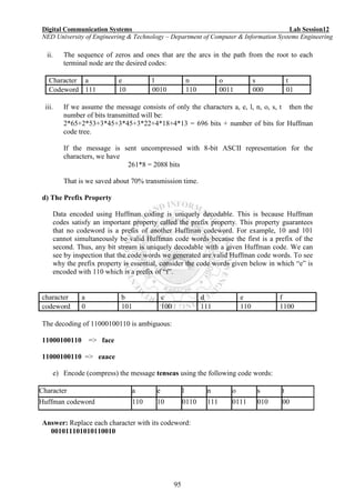 Digital Communication Systems Lab Session12
NED University of Engineering & Technology – Department of Computer & Information Systems Engineering
95
ii. The sequence of zeros and ones that are the arcs in the path from the root to each
terminal node are the desired codes:
Character a e l n o s t
Codeword 111 10 0010 110 0011 000 01
iii. If we assume the message consists of only the characters a, e, l, n, o, s, t then the
number of bits transmitted will be:
2*65+2*53+3*45+3*45+3*22+4*18+4*13 = 696 bits + number of bits for Huffman
code tree.
If the message is sent uncompressed with 8-bit ASCII representation for the
characters, we have
261*8 = 2088 bits
That is we saved about 70% transmission time.
d) The Prefix Property
Data encoded using Huffman coding is uniquely decodable. This is because Huffman
codes satisfy an important property called the prefix property. This property guarantees
that no codeword is a prefix of another Huffman codeword. For example, 10 and 101
cannot simultaneously be valid Huffman code words because the first is a prefix of the
second. Thus, any bit stream is uniquely decodable with a given Huffman code. We can
see by inspection that the code words we generated are valid Huffman code words. To see
why the prefix property is essential, consider the code words given below in which “e” is
encoded with 110 which is a prefix of “f”.
character a b c d e f
codeword 0 101 100 111 110 1100
The decoding of 11000100110 is ambiguous:
11000100110 => face
11000100110 => eaace
e) Encode (compress) the message tenseas using the following code words:
Character a e l n o s t
Huffman codeword 110 10 0110 111 0111 010 00
Answer: Replace each character with its codeword:
001011101010110010
 