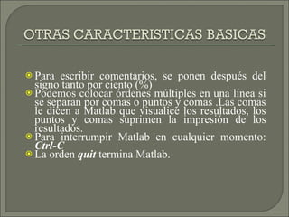 Para escribir comentarios, se ponen después del signo tanto por ciento (%) Podemos colocar órdenes múltiples en una línea si se separan por comas o puntos y comas .Las comas le dicen a Matlab que visualice los resultados, los puntos y comas suprimen la impresión de los resultados. Para interrumpir Matlab en cualquier momento:  Ctrl-C La orden  quit  termina Matlab. 