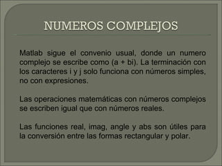 Matlab sigue el convenio usual, donde un numero complejo se escribe como (a + bi). La terminación con los caracteres i y j solo funciona con números simples, no con expresiones. Las operaciones matemáticas con números complejos se escriben igual que con números reales. Las funciones real, imag, angle y abs son útiles para la conversión entre las formas rectangular y polar. 