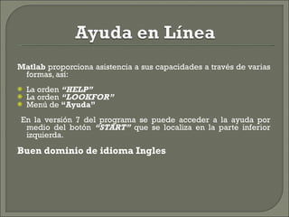 Matlab  proporciona asistencia a sus capacidades a través de varias formas, así: La orden  “HELP” La orden  “LOOKFOR” Menú de  “Ayuda” En la versión 7 del programa se puede acceder a la ayuda por medio del botón  “START”  que se localiza en la parte inferior izquierda. Buen dominio de idioma Ingles 
