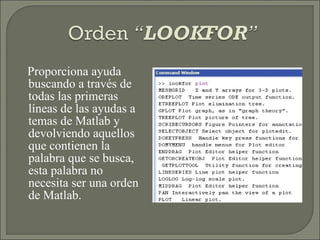 Proporciona ayuda buscando a través de todas las primeras líneas de las ayudas a temas de Matlab y devolviendo aquellos que contienen la palabra que se busca, esta palabra no necesita ser una orden de Matlab. 