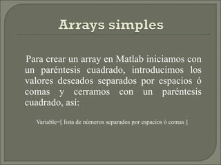 Para crear un array en Matlab iniciamos con un paréntesis cuadrado, introducimos los valores deseados separados por espacios ó comas y cerramos con un paréntesis cuadrado, así: Variable=[ lista de números separados por espacios ó comas ] 
