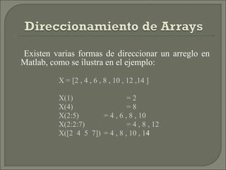 Existen varias formas de direccionar un arreglo en Matlab, como se ilustra en el ejemplo: X = [2 , 4 , 6 , 8 , 10 , 12 ,14 ]  X(1)   = 2 X(4)  = 8 X(2:5)  = 4 , 6 , 8 , 10 X(2:2:7)  = 4 , 8 , 12 X([2  4  5  7])  = 4 , 8 , 10 , 1 4 